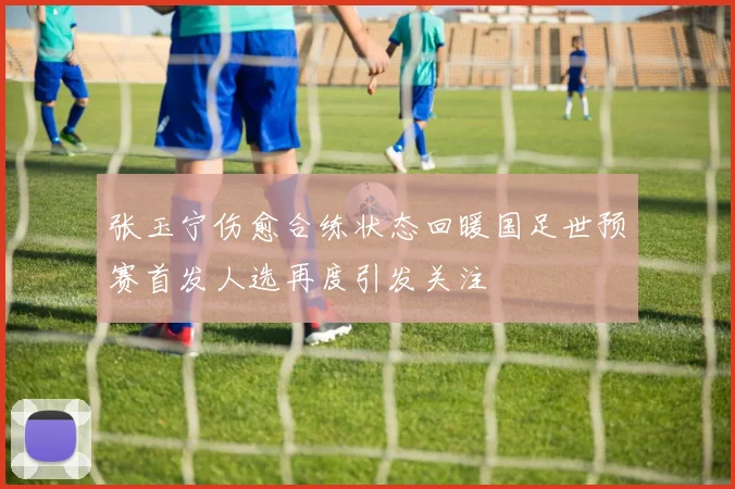 张玉宁伤愈合练状态回暖国足世预赛首发人选再度引发关注